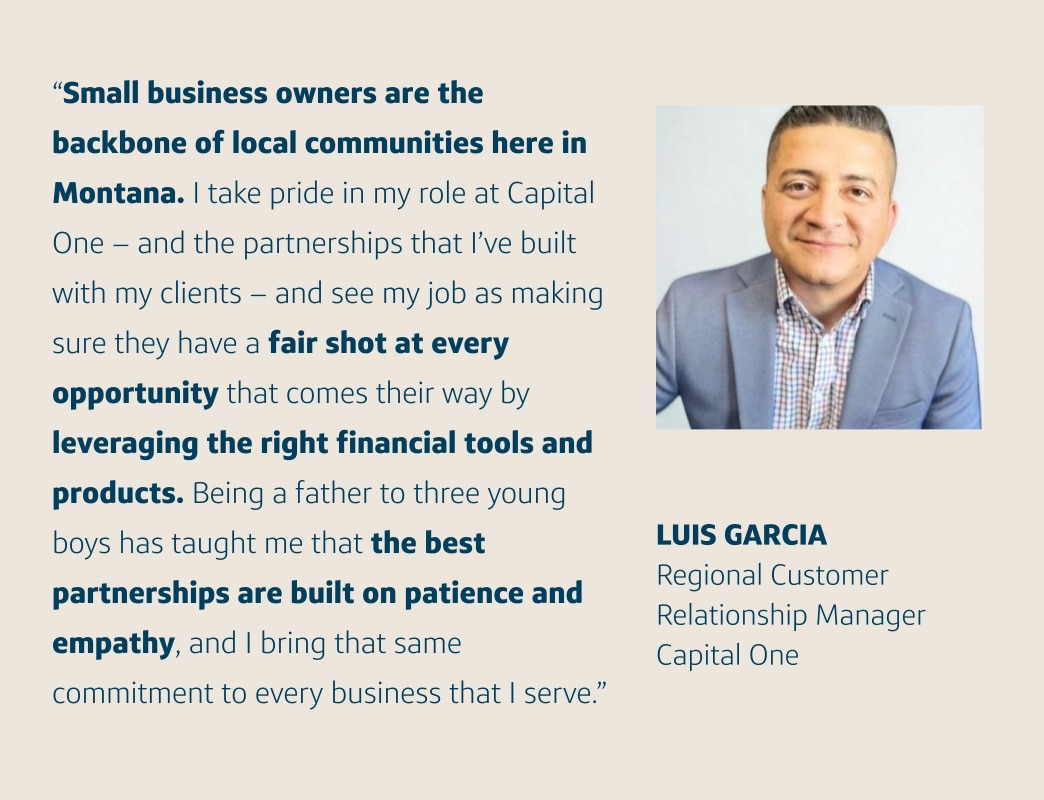 “Small business owners are the backbone of local communities here in Montana. I take pride in my role at Capital One – and the partnerships that I’ve built with my clients – and see my job as making sure they have a fair shot at every opportunity that comes their way by leveraging the right financial tools and products. Being a father to three young boys has taught me that the best partnerships are built on patience and empathy, and I bring that same commitment to every business that I serve.” Luis Garcia, Regional Customer Relationship Manager, Capital One